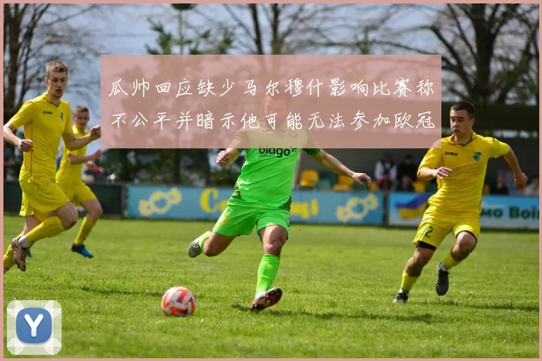 瓜帅回应缺少马尔穆什影响比赛称不公平并暗示他可能无法参加欧冠