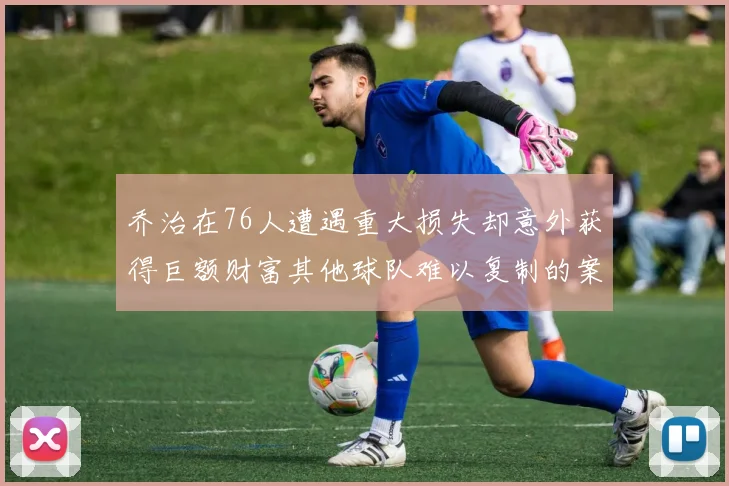 乔治在76人遭遇重大损失却意外获得巨额财富其他球队难以复制的案例