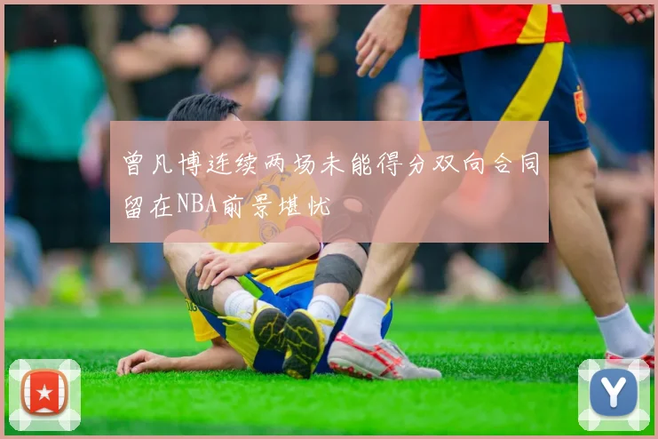 曾凡博连续两场未能得分双向合同留在NBA前景堪忧