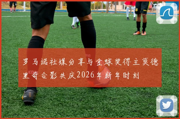 罗马诺社媒分享与金球奖得主莫德里奇合影共庆2026年新年时刻