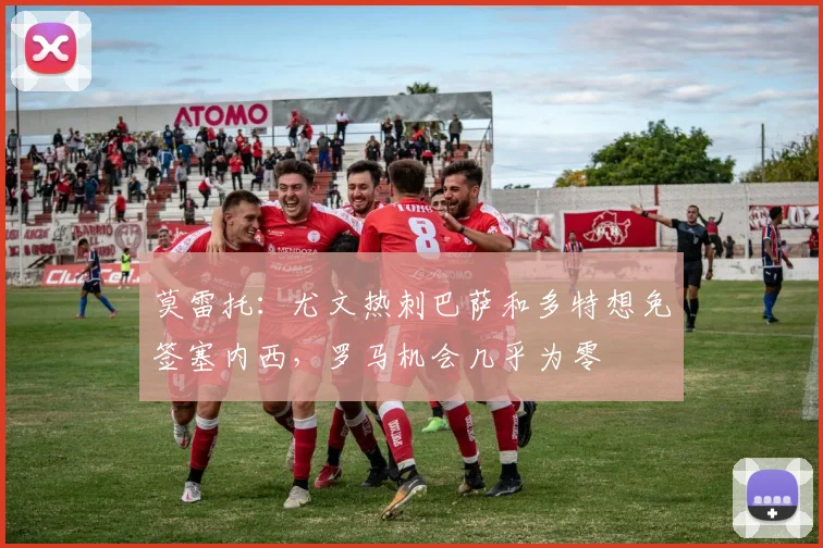 莫雷托：尤文热刺巴萨和多特想免签塞内西，罗马机会几乎为零