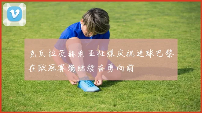 克瓦拉茨赫利亚社媒庆祝进球巴黎在欧冠赛场继续奋勇向前