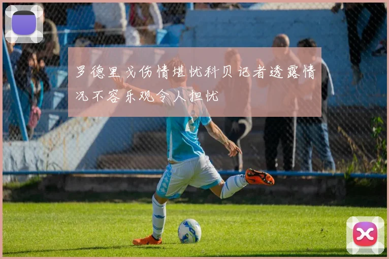 罗德里戈伤情堪忧科贝记者透露情况不容乐观令人担忧