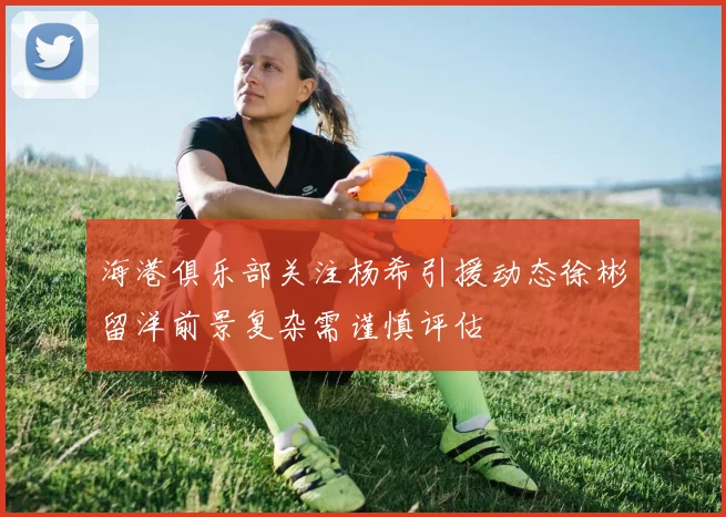 海港俱乐部关注杨希引援动态徐彬留洋前景复杂需谨慎评估
