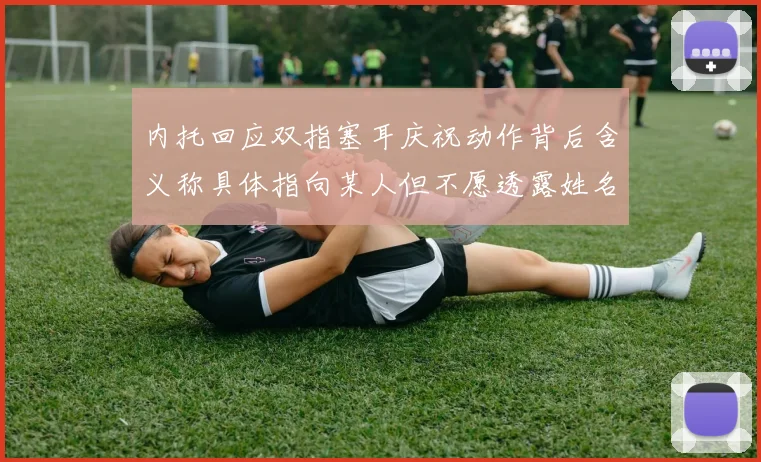 内托回应双指塞耳庆祝动作背后含义称具体指向某人但不愿透露姓名