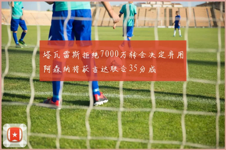 塔瓦雷斯拒绝7000万转会决定弃用阿森纳将获吉达联合35分成
