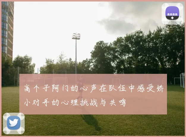 高个子阿门的心声在队伍中感受娇小对手的心理挑战与共鸣