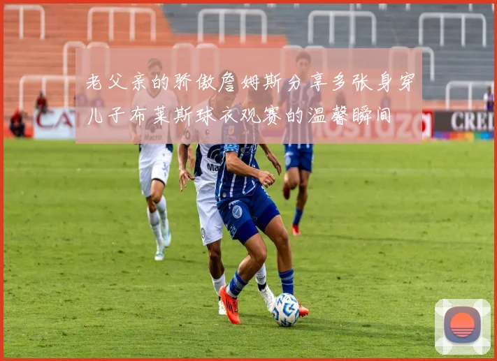 老父亲的骄傲詹姆斯分享多张身穿儿子布莱斯球衣观赛的温馨瞬间