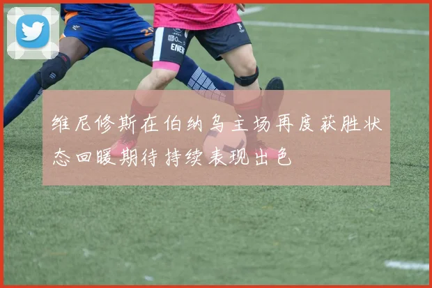 维尼修斯在伯纳乌主场再度获胜状态回暖期待持续表现出色