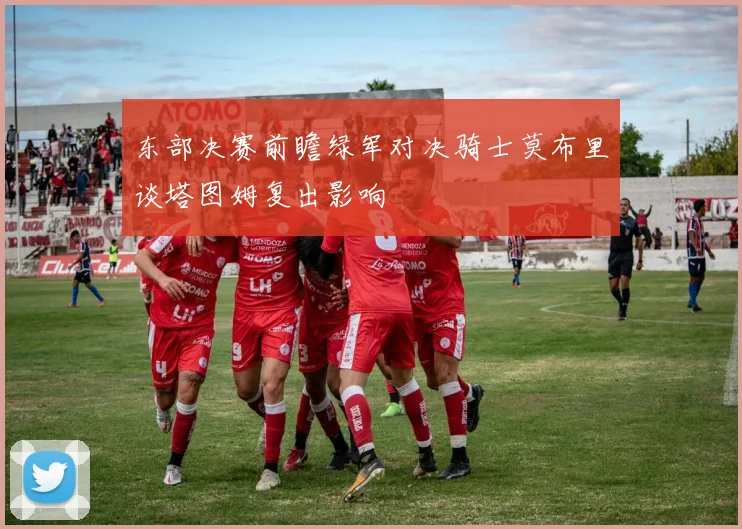 东部决赛前瞻绿军对决骑士莫布里谈塔图姆复出影响