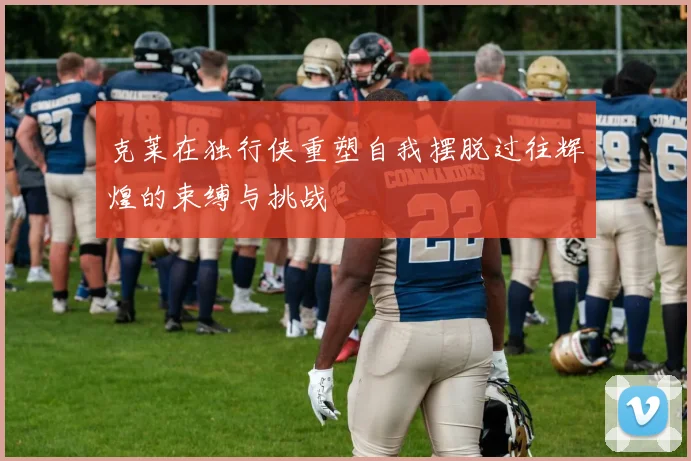 克莱在独行侠重塑自我摆脱过往辉煌的束缚与挑战